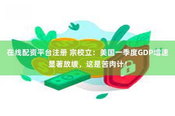 在线配资平台注册 宗校立：美国一季度GDP增速显著放缓，这是苦肉计！