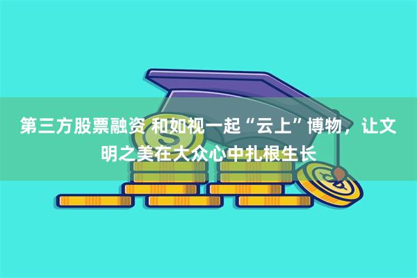 第三方股票融资 和如视一起“云上”博物，让文明之美在大众心中扎根生长