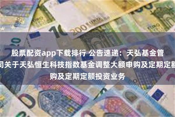 股票配资app下载排行 公告速递：天弘基金管理有限公司关于天弘恒生科技指数基金调整大额申购及定期定额投资业务