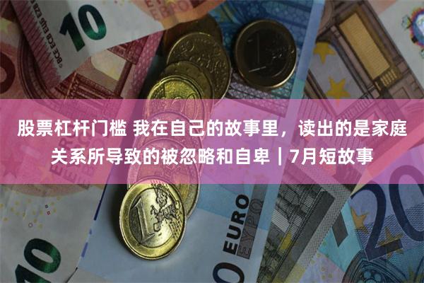 股票杠杆门槛 我在自己的故事里，读出的是家庭关系所导致的被忽略和自卑｜7月短故事