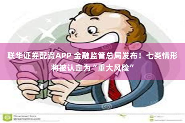 联华证券配资APP 金融监管总局发布！七类情形将被认定为“重大风险”