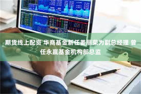 期货线上配资 华商基金新任姜丽荣为副总经理 曾任永赢基金机构部总监