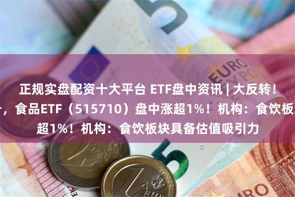 正规实盘配资十大平台 ETF盘中资讯 | 大反转！吃喝板块下探回升，食品ETF（515710）盘中涨超1%！机构：食饮板块具备估值吸引力