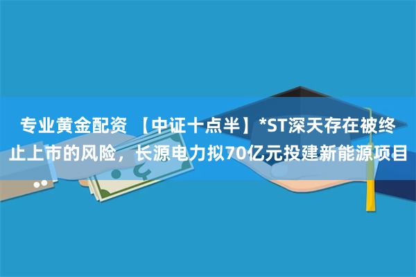 专业黄金配资 【中证十点半】*ST深天存在被终止上市的风险，长源电力拟70亿元投建新能源项目