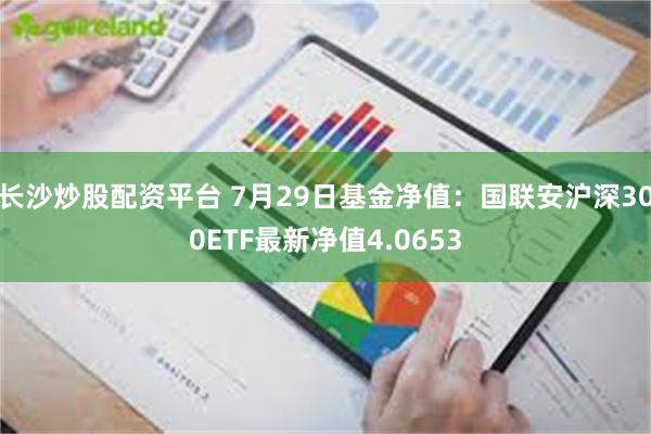 长沙炒股配资平台 7月29日基金净值：国联安沪深300ETF最新净值4.0653