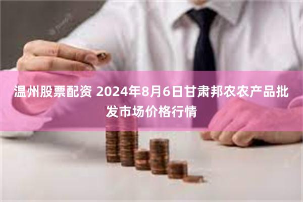 温州股票配资 2024年8月6日甘肃邦农农产品批发市场价格行情