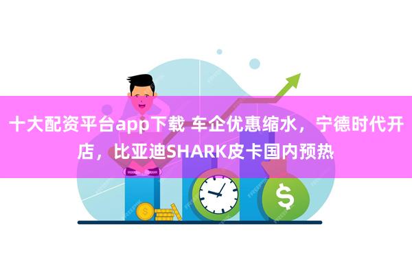 十大配资平台app下载 车企优惠缩水，宁德时代开店，比亚迪SHARK皮卡国内预热