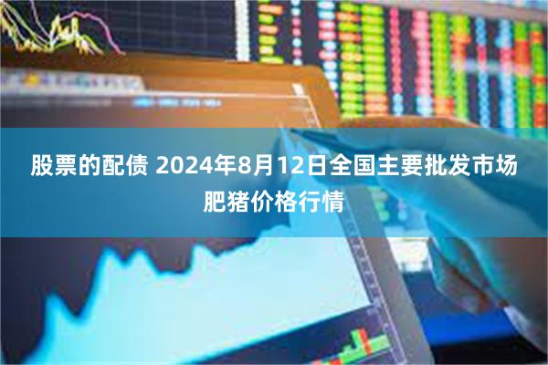 股票的配债 2024年8月12日全国主要批发市场肥猪价格行情