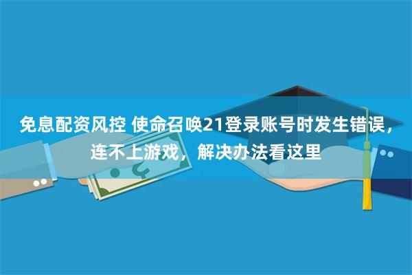 免息配资风控 使命召唤21登录账号时发生错误，连不上游戏，解决办法看这里