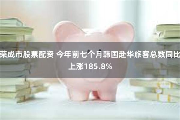 荣成市股票配资 今年前七个月韩国赴华旅客总数同比上涨185.8%