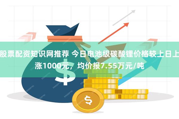 股票配资知识网推荐 今日电池级碳酸锂价格较上日上涨1000元，均价报7.55万元/吨