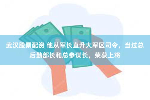 武汉股票配资 他从军长直升大军区司令，当过总后勤部长和总参谋长，荣获上将