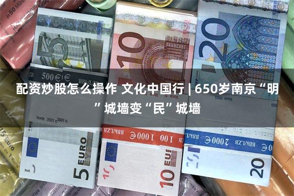 配资炒股怎么操作 文化中国行 | 650岁南京“明”城墙变“民”城墙