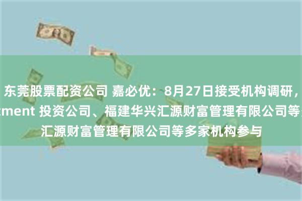 东莞股票配资公司 嘉必优：8月27日接受机构调研，IGWT Investment 投资公司、福建华兴汇源财富管理有限公司等多家机构参与