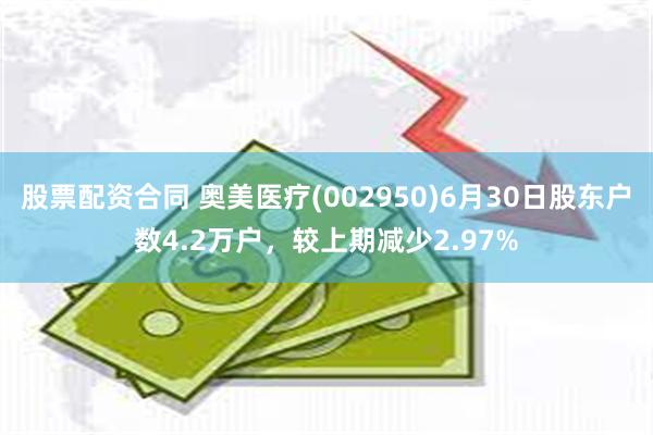 股票配资合同 奥美医疗(002950)6月30日股东户数4.2万户，较上期减少2.97%