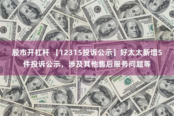 股市开杠杆 【12315投诉公示】好太太新增5件投诉公示，涉及其他售后服务问题等