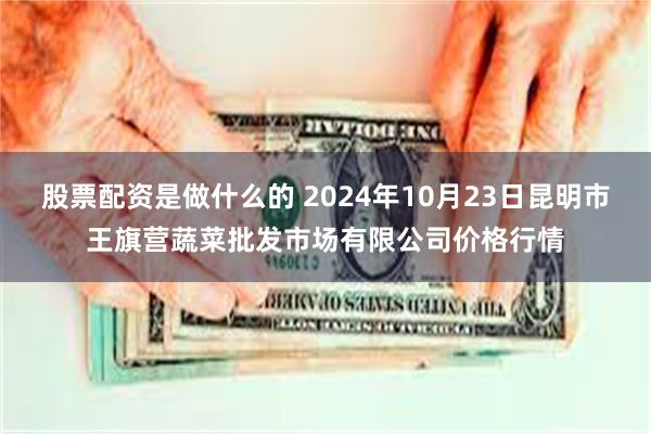 股票配资是做什么的 2024年10月23日昆明市王旗营蔬菜批发市场有限公司价格行情