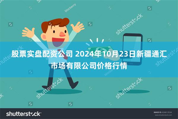 股票实盘配资公司 2024年10月23日新疆通汇市场有限公司价格行情