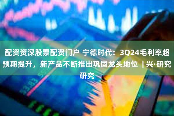 配资资深股票配资门户 宁德时代：3Q24毛利率超预期提升，新产品不断推出巩固龙头地位  | 兴·研究