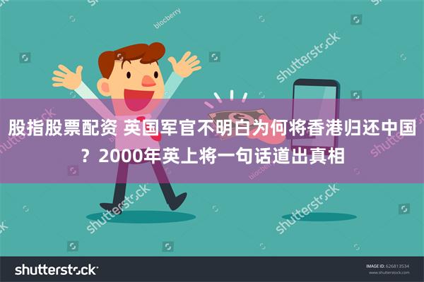 股指股票配资 英国军官不明白为何将香港归还中国？2000年英上将一句话道出真相