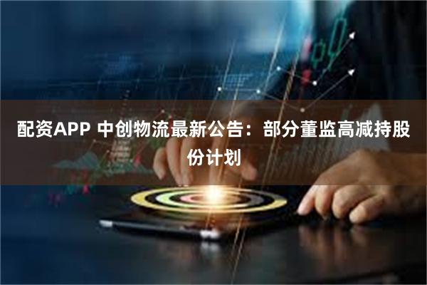 配资APP 中创物流最新公告：部分董监高减持股份计划