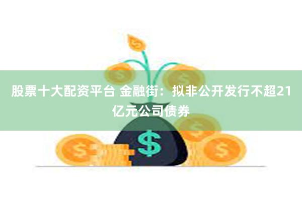 股票十大配资平台 金融街：拟非公开发行不超21亿元公司债券