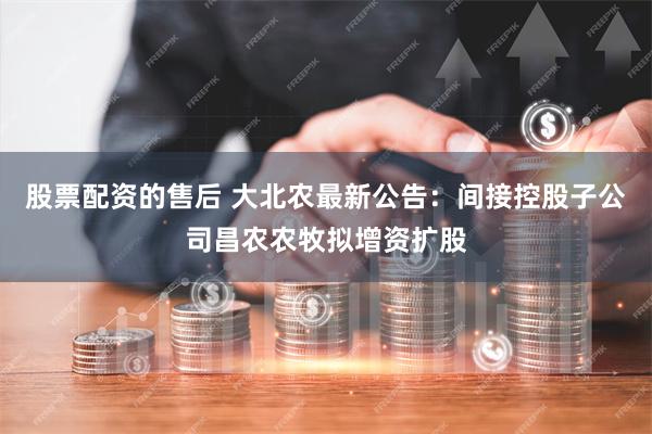 股票配资的售后 大北农最新公告：间接控股子公司昌农农牧拟增资扩股