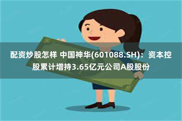 配资炒股怎样 中国神华(601088.SH)：资本控股累计增持3.65亿元公司A股股份