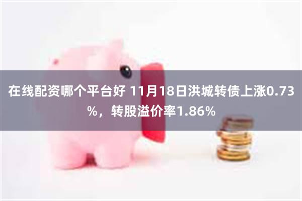 在线配资哪个平台好 11月18日洪城转债上涨0.73%，转股溢价率1.86%