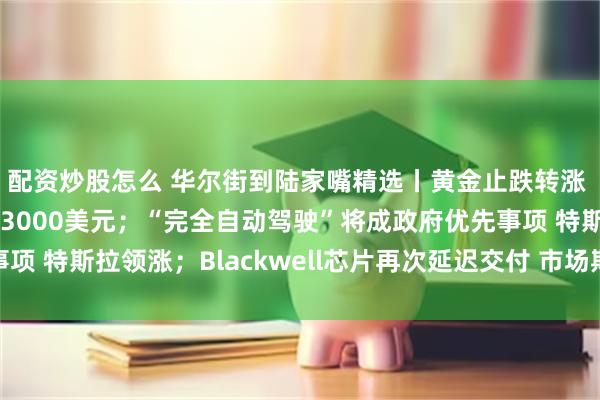 配资炒股怎么 华尔街到陆家嘴精选丨黄金止跌转涨 高盛说明年末能涨到3000美元；“完全自动驾驶”将成政府优先事项 特斯拉领涨；Blackwell芯片再次延迟交付 市场期待英伟达财报