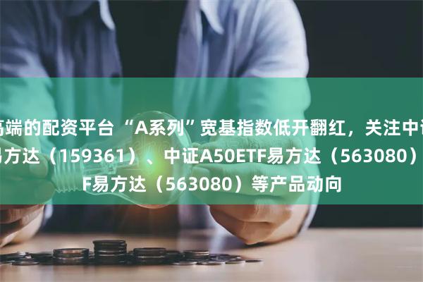 高端的配资平台 “A系列”宽基指数低开翻红，关注中证A500ETF易方达（159361）、中证A50ETF易方达（563080）等产品动向