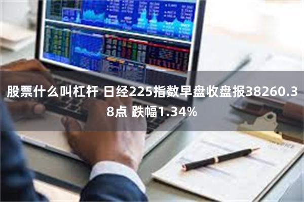 股票什么叫杠杆 日经225指数早盘收盘报38260.38点 跌幅1.34%