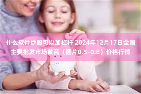 什么软件炒股可以加杠杆 2024年12月17日全国主要批发市场黄芪（圆片0.5-0.8）价格行情