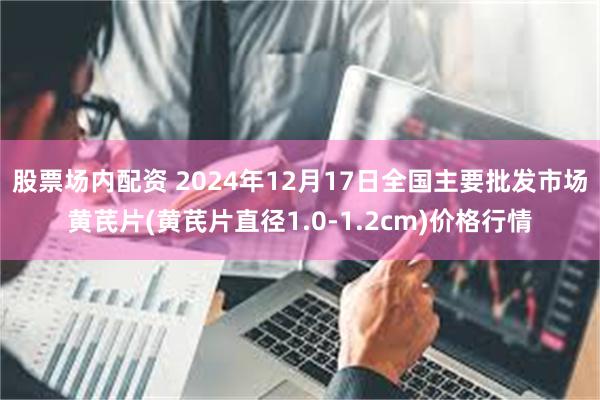 股票场内配资 2024年12月17日全国主要批发市场黄芪片(黄芪片直径1.0-1.2cm)价格行情