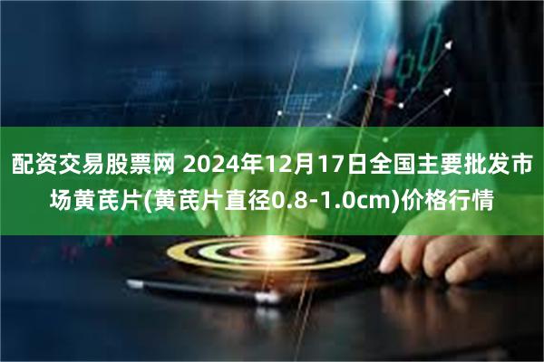 配资交易股票网 2024年12月17日全国主要批发市场黄芪片(黄芪片直径0.8-1.0cm)价格行情