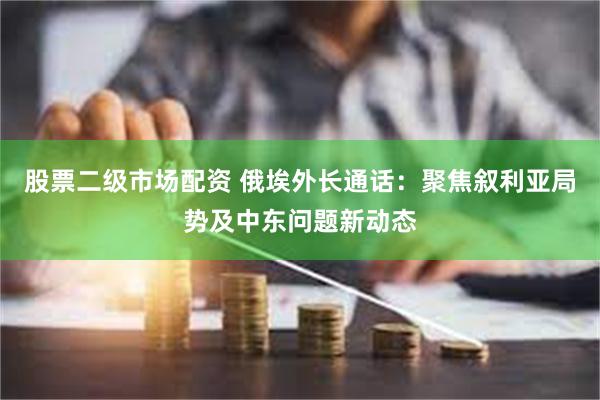 股票二级市场配资 俄埃外长通话：聚焦叙利亚局势及中东问题新动态