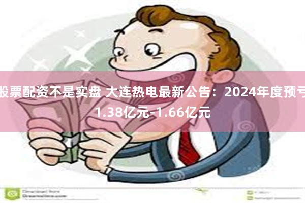 股票配资不是实盘 大连热电最新公告：2024年度预亏1.38亿元-1.66亿元