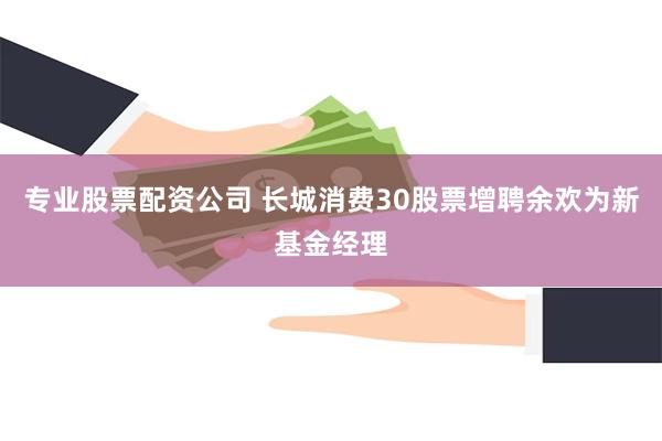 专业股票配资公司 长城消费30股票增聘余欢为新基金经理