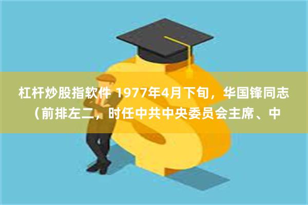 杠杆炒股指软件 1977年4月下旬，华国锋同志（前排左二，时任中共中央委员会主席、中