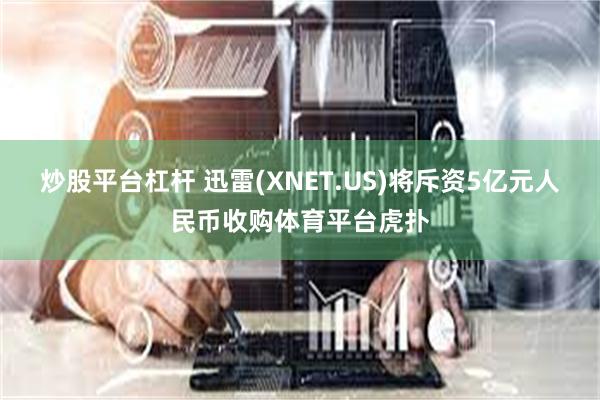 炒股平台杠杆 迅雷(XNET.US)将斥资5亿元人民币收购体育平台虎扑