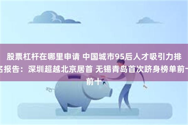 股票杠杆在哪里申请 中国城市95后人才吸引力排名报告：深圳超越北京居首 无锡青岛首次跻身榜单前十